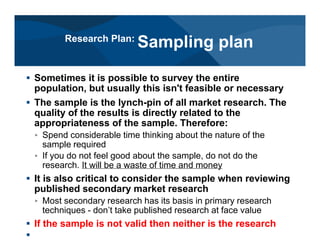 # Sometimes it is possible to survey the entire
population, but usually this isn't feasible or necessary
# The sample is the lynch-pin of all market research. The
quality of the results is directly related to the
appropriateness of the sample. Therefore:
< Spend considerable time thinking about the nature of the
sample required
< If you do not feel good about the sample, do not do the
research. It will be a waste of time and money
# It is also critical to consider the sample when reviewing
published secondary market research
< Most secondary research has its basis in primary research
techniques - don’t take published research at face value
# If the sample is not valid then neither is the research
#
Research Plan:
Sampling plan
 