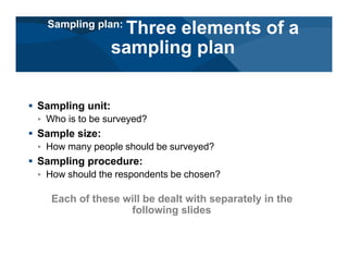 # Sampling unit:
< Who is to be surveyed?
# Sample size:
< How many people should be surveyed?
# Sampling procedure:
< How should the respondents be chosen?
Each of these will be dealt with separately in the
following slides
Sampling plan:
Three elements of a
sampling plan
 