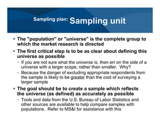 # The "population" or "universe" is the complete group to
which the market research is directed
# The first critical step is to be as clear about defining this
universe as possible
< If you are not sure what the universe is, then err on the side of a
universe with a larger scope, rather than smaller. Why?
< Because the danger of excluding appropriate respondents from
the sample is likely to be greater than the cost of surveying a
larger sample
# The goal should be to create a sample which reflects
the universe (as defined) as accurately as possible
< Tools and data from the U.S. Bureau of Labor Statistics and
other sources are available to help compare samples with
populations. Refer to MS&I for assistance with this
Sampling plan:
Sampling unit
 