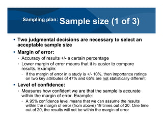 # Two judgmental decisions are necessary to select an
acceptable sample size
# Margin of error:
< Accuracy of results +/- a certain percentage
< Lower margin of error means that it is easier to compare
results. Example:
– If the margin of error in a study is +/- 10%, then importance ratings
on two key attributes of 47% and 65% are not statistically different
# Level of confidence:
< Measures how confident we are that the sample is accurate
within the margin of error. Example:
– A 95% confidence level means that we can assume the results
within the margin of error (from above) 19 times out of 20. One time
out of 20, the results will not be within the margin of error
Sampling plan:
Sample size (1 of 3)
 