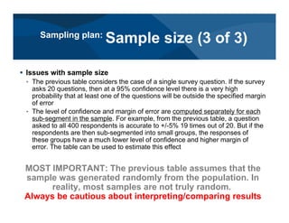 # Issues with sample size
< The previous table considers the case of a single survey question. If the survey
asks 20 questions, then at a 95% confidence level there is a very high
probability that at least one of the questions will be outside the specified margin
of error
< The level of confidence and margin of error are computed separately for each
sub-segment in the sample. For example, from the previous table, a question
asked to all 400 respondents is accurate to +/-5% 19 times out of 20. But if the
respondents are then sub-segmented into small groups, the responses of
these groups have a much lower level of confidence and higher margin of
error. The table can be used to estimate this effect
MOST IMPORTANT: The previous table assumes that the
sample was generated randomly from the population. In
reality, most samples are not truly random.
Always be cautious about interpreting/comparing results
Sampling plan:
Sample size (3 of 3)
 