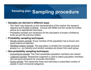 # Samples are derived in different ways
< The "best" way depends on the characteristics of the market, the research
objective and budget available. Consult with MS&I and the vendor for further
advice as to appropriate technique
< Probability samples are necessary for the calculation of proper confidence
limits (as per the previous slides)
# Probability sampling techniques
< Simple random sample: Every member of the population has a known and
equal chance of selection
< Stratified random sample: The population is divided into mutually exclusive
groups (i.e., by industry) and random samples are drawn from each group
# Non-probability sampling techniques
< Convenience sample: The most accessible population members are chosen
< Judgment sample: Researcher judgment is used to select population members
who are good prospects for accurate information
< Quota sample: The researcher finds and interviews a prescribed number of
people in each of several categories
Sampling plan:
Sampling procedure
 