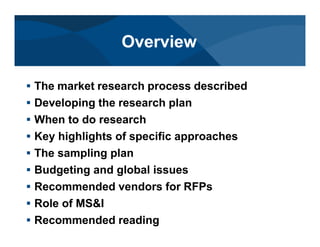 # The market research process described
# Developing the research plan
# When to do research
# Key highlights of specific approaches
# The sampling plan
# Budgeting and global issues
# Recommended vendors for RFPs
# Role of MS&I
# Recommended reading
Overview
 
