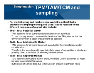 # For market sizing and market share work it is critical that a
probability sampling technique is used. Issues relevant to the
different measures of market size include:
# TPM - Total Potential Market
< TPM accounts for all current and potential users of a product
< To use primary research to ascertain the size of the TPM, ensure that the
universe definition is set as wide/general as possible
# TAM - Total Addressable Market
< TAM accounts for all current users of a product in the marketspace under
consideration
< Therefore, the sample would have to include users of competitive products and
possibly direct substitutes (like homegrown solutions)
# TCM - Total Captured Market
< TCM accounts for Corel's market share, therefore Corel's customer list might
be used to generate this sample
< But beware of sample bias due to low/uneven product registration rates
Sampling plan:
TPM/TAM/TCM and
sampling
 
