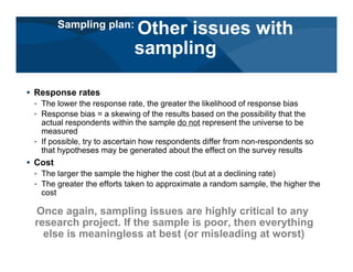# Response rates
< The lower the response rate, the greater the likelihood of response bias
< Response bias = a skewing of the results based on the possibility that the
actual respondents within the sample do not represent the universe to be
measured
< If possible, try to ascertain how respondents differ from non-respondents so
that hypotheses may be generated about the effect on the survey results
# Cost
< The larger the sample the higher the cost (but at a declining rate)
< The greater the efforts taken to approximate a random sample, the higher the
cost
Once again, sampling issues are highly critical to any
research project. If the sample is poor, then everything
else is meaningless at best (or misleading at worst)
Sampling plan:
Other issues with
sampling
 