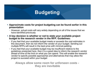 # Approximate costs for project budgeting can be found earlier in this
presentation
< However, actual costs will vary widely depending on all of the issues that we
have identified previously
# A key decision is whether or not to state your available project
budget to the research vendor in the RFP. Guidelines:
< If you feel that your available budget meets or exceeds the cost estimates in
this document, then do not inform the vendor of your budget. Sending out
multiple RFPs will result in the best price with minimal padding
< If you feel that your available budget may be insufficient relative to the
guidelines presented here, then it is a good idea to inform the research vendor
ahead of time of the limit on what you can spend. This will enable the research
vendor to specify possible approaches and alternatives that may allow the
project to succeed within your budget
Always allow some room for unforseen costs -
they are inevitable
Budgeting
 
