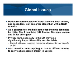 # Market research outside of North America, both primary
and secondary, is at an earlier stage than within North
America
# As a general rule: multiply both cost and time estimates
by 1.5 for Tier 1 countries (UK, France, Germany, Japan)
and 2x for other geos
# Privacy laws, especially in the EU, may also
significantly impact the ability to collect data
< Consult with your research vendor for relevancy to your specific
project
# Also note that June/July/August can be difficult months
to carry out a research project in Europe
Global issues
 