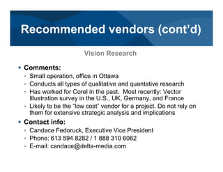 # Comments:
< Small operation, office in Ottawa
< Conducts all types of qualitative and quantative research
< Has worked for Corel in the past. Most recently: Vector
Illustration survey in the U.S., UK, Germany, and France
< Likely to be the “low cost” vendor for a project. Do not rely on
them for extensive strategic analysis and implications
# Contact info:
< Candace Fedoruck, Executive Vice President
< Phone: 613 594 8282 / 1 888 310 6062
< E-mail: candace@delta-media.com
Vision Research
Recommended vendors (cont’d)
 