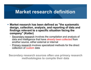 # Market research has been defined as "the systematic
design, collection, analysis, and reporting of data and
findings relevant to a specific situation facing the
company" (Kotler)
< Secondary research involves the compilation and analysis of
data and intelligence that have already been collected from
another source, either external or internal
< Primary research involves specialized methods for the direct
collection of custom data
Secondary research sources often use primary research
methodologies to compile their data
Market research definition
 