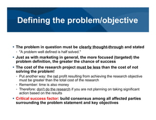 # The problem in question must be clearly thought-through and stated
< "A problem well defined is half solved."
# Just as with marketing in general, the more focused (targeted) the
problem definition, the greater the chance of success
# The cost of the research project must be less than the cost of not
solving the problem!
< Put another way: the net profit resulting from achieving the research objective
must be greater than the total cost of the research
< Remember: time is also money
< Therefore: don't do the research if you are not planning on taking significant
action based on the results
# Critical success factor: build consensus among all affected parties
surrounding the problem statement and key objectives
Defining the problem/objective
 