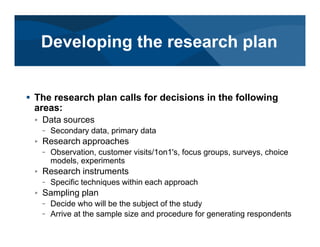 # The research plan calls for decisions in the following
areas:
< Data sources
– Secondary data, primary data
< Research approaches
– Observation, customer visits/1on1's, focus groups, surveys, choice
models, experiments
< Research instruments
– Specific techniques within each approach
< Sampling plan
– Decide who will be the subject of the study
– Arrive at the sample size and procedure for generating respondents
Developing the research plan
 
