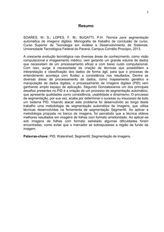 7
Resumo
SOARES, W. S.; LOPES, F. M.; BUGATTI, P.H. Técnica para segmentação
automática de imagens digitais. Monografia de trabalho de conclusão de curso.
Curso Superior de Tecnologia em Análise e Desenvolvimento de Sistemas.
Universidade Tecnológica Federal do Paraná, Campus Cornélio Procópio, 2013.
A crescente evolução tecnológica nas diversas áreas de conhecimento, como visão
computacional e imageamento médico, vem gerando um grande volume de dados
que necessitam de um processamento eficaz e com baixo custo computacional.
Com isso, surge à necessidade da criação de técnicas que possibilitem a
interpretação e classificação dos dados de forma ágil, para que o processo de
entendimento aconteça com fluidez e consistência nos resultados. Dentre as
diversas áreas de processamento de dados, como mapeamento genético e
manipulação de dados digitais, o processamento de imagens digitais (PID) vem
ganhando amplo espaço de aplicação. Segundo Gonzalesianos um dos principais
desafios presentes no PID é a criação de um processo de segmentação automático,
que apresente qualidades como consistência, usabilidade e dinamismo. O processo
de segmentação, por sua vez, acaba por determinar o sucesso ou insucesso de todo
um sistema PID. Visando atacar este problema foi desenvolvido ao longo deste
trabalho uma metodologia de segmentação automática de imagens, que utiliza
técnicas desenvolvidas na ferramenta de segmentação SegmentIt. Ao aplicar a
metodologia proposta no banco de imagens, foi percebido que a técnica obteve
melhores resultados em imagens de folhas com formato arredondado. Ao aplicar-se
sob imagens de folhas com formato estrelado algumas dificuldades foram
encontradas, como evitar que o marcador se sobrepusesse a região de fundo da
imagem.
Palavras-chave: PID; Watershed; SegmentIt; Segmentação de imagens.
 