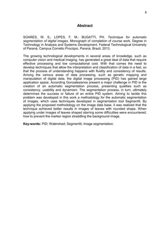 8
Abstract
SOARES, W. S.; LOPES, F. M.; BUGATTI, PH. Technique for automatic
segmentation of digital images. Monograph of completion of course work. Degree in
Technology in Analysis and Systems Development. Federal Technological University
of Paraná, Campus Cornélio Procópio, Paraná, Brazil, 2013.
The growing technological developments in several areas of knowledge, such as
computer vision and medical imaging, has generated a great deal of data that require
effective processing and low computational cost. With that comes the need to
develop techniques that allow the interpretation and classification of data in a fast, so
that the process of understanding happens with fluidity and consistency of results.
Among the various areas of data processing, such as genetic mapping and
manipulation of digital data, the digital image processing (PID) has gained large
application space. According Gonzalesianos present a major challenge in PID is the
creation of an automatic segmentation process, presenting qualities such as
consistency, usability and dynamism. The segmentation process, in turn, ultimately
determines the success or failure of an entire PID system. Aiming to tackle this
problem was developed in this work a methodology for the automatic segmentation
of images, which uses techniques developed in segmentation tool SegmentIt. By
applying the proposed methodology on the image data base, it was realized that the
technique achieved better results in images of leaves with rounded shape. When
applying under images of leaves shaped starring some difficulties were encountered,
how to prevent the marker region straddling the background image.
Key-words: PID; Watershed; SegmentIt; Image segmentation.
 