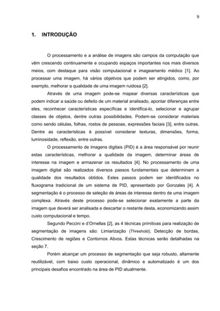 9
1. INTRODUÇÃO
O processamento e a análise de imagens são campos da computação que
vêm crescendo continuamente e ocupando espaços importantes nos mais diversos
meios, com destaque para visão computacional e imageamento médico [1]. Ao
processar uma imagem, há vários objetivos que podem ser atingidos, como, por
exemplo, melhorar a qualidade de uma imagem ruidosa [2].
Através de uma imagem pode-se mapear diversas características que
podem indicar a saúde ou defeito de um material analisado, apontar diferenças entre
eles, reconhecer características específicas e identifica-lo, selecionar e agrupar
classes de objetos, dentre outras possibilidades. Podem-se considerar materiais
como sendo células, folhas, rostos de pessoas, expressões faciais [3], entre outras.
Dentre as características é possível considerar texturas, dimensões, forma,
luminosidade, reflexão, entre outras.
O processamento de imagens digitais (PID) é a área responsável por reunir
estas características, melhorar a qualidade da imagem, determinar áreas de
interesse na imagem e armazenar os resultados [4]. No processamento de uma
imagem digital são realizados diversos passos fundamentais que determinam a
qualidade dos resultados obtidos. Estes passos podem ser identificados no
fluxograma tradicional de um sistema de PID, apresentado por Gonzales [4]. A
segmentação é o processo de seleção de áreas de interesse dentro de uma imagem
complexa. Através deste processo pode-se selecionar exatamente a parte da
imagem que deverá ser analisada e descartar o restante desta, economizando assim
custo computacional e tempo.
Segundo Peccini e d’Ornellas [2], as 4 técnicas primitivas para realização de
segmentação de imagens são: Limiarização (Threshold), Detecção de bordas,
Crescimento de regiões e Contornos Ativos. Estas técnicas serão detalhadas na
seção 7.
Porém alcançar um processo de segmentação que seja robusto, altamente
reutilizável, com baixo custo operacional, dinâmico e automatizado é um dos
principais desafios encontrado na área de PID atualmente.
 