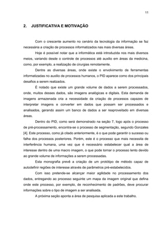 11
2. JUSTIFICATIVA E MOTIVAÇÃO
Com o crescente aumento no cenário da tecnologia da informação se faz
necessária a criação de processos informatizados nas mais diversas áreas.
Hoje é possível notar que a informática está introduzida nos mais diversos
meios, variando desde o controle de processos até auxilio em áreas da medicina,
como, por exemplo, a realização de cirurgias remotamente.
Dentre as diversas áreas, onde existe o envolvimento de ferramentas
informatizadas no auxilio de processos humanos, o PID aparece como dos principais
desafios a serem realizados.
É notado que existe um grande volume de dados a serem processados,
onde, muitos desses dados, são imagens analógicas e digitais. Esta demanda de
imagens armazenada cria a necessidade da criação de processos capazes de
interpretar imagens e converter em dados que possam ser processados e
analisados, gerando assim um banco de dados a ser reaproveitado em diversas
áreas.
Dentro do PID, como será demonstrado na seção 7, logo após o processo
de pré-processamento, encontra-se o processo de segmentação, segundo Gonzales
[4]. Este processo, como já citado anteriormente, é o que pode garantir o sucesso ou
falha dos processos posteriores. Porém, este é o processo que mais necessita de
interferência humana, uma vez que é necessário estabelecer qual a área de
interesse dentro de uma macro imagem, o que pode tornar o processo lento devido
ao grande volume de informações a serem processadas.
Esta monografia prevê a criação de um protótipo de método capaz de
autodefinir regiões de interesse através de parâmetros pré-estabelecidos.
Com isso pretende-se alcançar maior agilidade no processamento dos
dados, entregando ao processo seguinte um mapa da imagem original que defina
onde este processo, por exemplo, de reconhecimento de padrões, deve procurar
informações sobre o tipo de imagem a ser analisada.
A próxima seção aponta a área de pesquisa aplicada a este trabalho.
 
