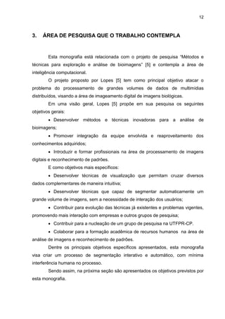 12
3. ÁREA DE PESQUISA QUE O TRABALHO CONTEMPLA
Esta monografia está relacionada com o projeto de pesquisa “Métodos e
técnicas para exploração e análise de bioimagens” [5] e contempla a área de
inteligência computacional.
O projeto proposto por Lopes [5] tem como principal objetivo atacar o
problema do processamento de grandes volumes de dados de multimídias
distribuídos, visando a área de imageamento digital de imagens biológicas.
Em uma visão geral, Lopes [5] propõe em sua pesquisa os seguintes
objetivos gerais:
 Desenvolver métodos e técnicas inovadoras para a análise de
bioimagens;
 Promover integração da equipe envolvida e reaproveitamento dos
conhecimentos adquiridos;
 Introduzir e formar profissionais na área de processamento de imagens
digitais e reconhecimento de padrões.
E como objetivos mais específicos:
 Desenvolver técnicas de visualização que permitam cruzar diversos
dados complementares de maneira intuitiva;
 Desenvolver técnicas que capaz de segmentar automaticamente um
grande volume de imagens, sem a necessidade de interação dos usuários;
 Contribuir para evolução das técnicas já existentes e problemas vigentes,
promovendo mais interação com empresas e outros grupos de pesquisa;
 Contribuir para a nucleação de um grupo de pesquisa na UTFPR-CP.
 Colaborar para a formação acadêmica de recursos humanos na área de
análise de imagens e reconhecimento de padrões.
Dentre os principais objetivos específicos apresentados, esta monografia
visa criar um processo de segmentação interativo e automático, com mínima
interferência humana no processo.
Sendo assim, na próxima seção são apresentados os objetivos previstos por
esta monografia.
 