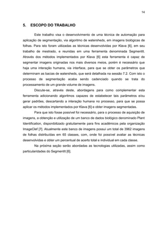 14
5. ESCOPO DO TRABALHO
Este trabalho visa o desenvolvimento de uma técnica de automação para
aplicação de segmentação, via algoritmo de watersheds, em imagens biológicas de
folhas. Para isto foram utilizadas as técnicas desenvolvidas por Klava [6], em seu
trabalho de mestrado, e reunidas em uma ferramenta denominada SegmentIt.
Através dos métodos implementados por Klava [6] esta ferramenta é capaz de
segmentar imagens originadas nos mais diversos meios, porém é necessário que
haja uma interação humana, via interface, para que se obter os parâmetros que
determinam as bacias de watersheds, que será detalhada na sessão 7.2. Com isto o
processo de segmentação acaba sendo cadenciado quando se trata do
processamento de um grande volume de imagens.
Discute-se, através deste, abordagens para como complementar esta
ferramenta adicionando algoritmos capazes de estabelecer tais parâmetros e/ou
gerar padrões, descartando a interação humana no processo, para que se possa
aplicar os métodos implementados por Klava [6] e obter imagens segmentadas.
Para que isto fosse possível foi necessário, para o processo de aquisição de
imagens, a obtenção e utilização de um banco de dados biológico denominado Plant
Identification, disponibilizado gratuitamente para fins acadêmicos pela organização
ImageClef [7]. Atualmente este banco de imagens possui um total de 3962 imagens
de folhas distribuídas em 65 classes, com, onde foi possível avaliar as técnicas
desenvolvidas e obter um percentual de acerto total e individual em cada classe.
Na próxima seção serão abordadas as tecnologias utilizadas, assim como
particularidades do SegmentIt [6].
 