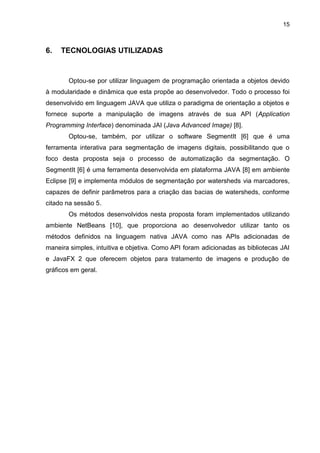 15
6. TECNOLOGIAS UTILIZADAS
Optou-se por utilizar linguagem de programação orientada a objetos devido
à modularidade e dinâmica que esta propõe ao desenvolvedor. Todo o processo foi
desenvolvido em linguagem JAVA que utiliza o paradigma de orientação a objetos e
fornece suporte a manipulação de imagens através de sua API (Application
Programming Interface) denominada JAI (Java Advanced Image) [8].
Optou-se, também, por utilizar o software SegmentIt [6] que é uma
ferramenta interativa para segmentação de imagens digitais, possibilitando que o
foco desta proposta seja o processo de automatização da segmentação. O
SegmentIt [6] é uma ferramenta desenvolvida em plataforma JAVA [8] em ambiente
Eclipse [9] e implementa módulos de segmentação por watersheds via marcadores,
capazes de definir parâmetros para a criação das bacias de watersheds, conforme
citado na sessão 5.
Os métodos desenvolvidos nesta proposta foram implementados utilizando
ambiente NetBeans [10], que proporciona ao desenvolvedor utilizar tanto os
métodos definidos na linguagem nativa JAVA como nas APIs adicionadas de
maneira simples, intuitiva e objetiva. Como API foram adicionadas as bibliotecas JAI
e JavaFX 2 que oferecem objetos para tratamento de imagens e produção de
gráficos em geral.
 