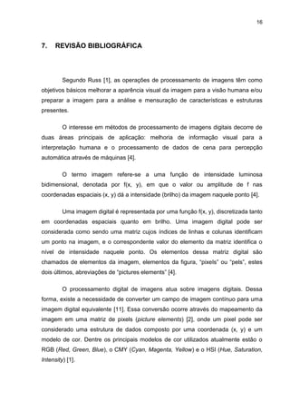 16
7. REVISÃO BIBLIOGRÁFICA
Segundo Russ [1], as operações de processamento de imagens têm como
objetivos básicos melhorar a aparência visual da imagem para a visão humana e/ou
preparar a imagem para a análise e mensuração de características e estruturas
presentes.
O interesse em métodos de processamento de imagens digitais decorre de
duas áreas principais de aplicação: melhoria de informação visual para a
interpretação humana e o processamento de dados de cena para percepção
automática através de máquinas [4].
O termo imagem refere-se a uma função de intensidade luminosa
bidimensional, denotada por f(x, y), em que o valor ou amplitude de f nas
coordenadas espaciais (x, y) dá a intensidade (brilho) da imagem naquele ponto [4].
Uma imagem digital é representada por uma função f(x, y), discretizada tanto
em coordenadas espaciais quanto em brilho. Uma imagem digital pode ser
considerada como sendo uma matriz cujos índices de linhas e colunas identificam
um ponto na imagem, e o correspondente valor do elemento da matriz identifica o
nível de intensidade naquele ponto. Os elementos dessa matriz digital são
chamados de elementos da imagem, elementos da figura, “pixels” ou “pels”, estes
dois últimos, abreviações de “pictures elements” [4].
O processamento digital de imagens atua sobre imagens digitais. Dessa
forma, existe a necessidade de converter um campo de imagem contínuo para uma
imagem digital equivalente [11]. Essa conversão ocorre através do mapeamento da
imagem em uma matriz de pixels (picture elements) [2], onde um pixel pode ser
considerado uma estrutura de dados composto por uma coordenada (x, y) e um
modelo de cor. Dentre os principais modelos de cor utilizados atualmente estão o
RGB (Red, Green, Blue), o CMY (Cyan, Magenta, Yellow) e o HSI (Hue, Saturation,
Intensity) [1].
 