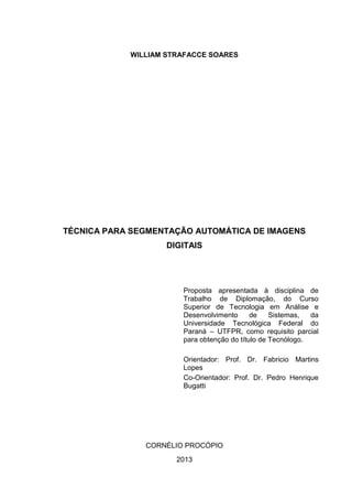 WILLIAM STRAFACCE SOARES
TÉCNICA PARA SEGMENTAÇÃO AUTOMÁTICA DE IMAGENS
DIGITAIS
Proposta apresentada à disciplina de
Trabalho de Diplomação, do Curso
Superior de Tecnologia em Análise e
Desenvolvimento de Sistemas, da
Universidade Tecnológica Federal do
Paraná – UTFPR, como requisito parcial
para obtenção do título de Tecnólogo.
Orientador: Prof. Dr. Fabricio Martins
Lopes
Co-Orientador: Prof. Dr. Pedro Henrique
Bugatti
CORNÉLIO PROCÓPIO
2013
 