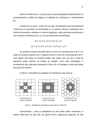 17
Além do modelo de cor, o pixel possui outras propriedades determinantes no
processamento e análise da imagem: as relações de vizinhança e a conectividade
[2].
Vizinhos de um pixel – a partir de um pixel, considerando que este apresenta
a forma de um quadrado, de coordenada (x, y), pode-se afirmar a existência de 4
vizinhos horizontais e verticais e 4 vizinhos diagonais, onde cada pixel encontra-se a
uma unidade de distancia de (x, y), com as respectivas coordenadas:
(x+1, y), (x-1, y), (x, y+1), (x, y-1)
(x+1, y+1), (x+1, y-1), (x-1, y+1), (x-1, y-1)
Ao primeiro conjunto de pixels dá-se o nome de vizinhança-de-4 de P, e a
união do primeiro conjunto com o segundo dá-se o nome de vizinhança-de-8 de P,
onde alguns dos pixels do conjunto podem não existir uma vez que o pixel de
referencia exista próximo às bordas da imagem. Uma outra abordagem, é
considerando que cada pixel apresente a forma de um hexágono, onde este acaba
por possuir 6 vizinhos.
A Figura 1 exemplifica as relações de vizinhanças mais comuns:
Conectividade – para se estabelecer se dois pixels estão conectados, é
preciso determinar se eles são, de alguma forma, adjacentes (digamos, se são
Figura 1 - Relações de vizinhanças mais comuns. Fonte: [2].
 
