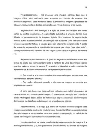 19
Pré-processamento – Pré-processar uma imagem significa dizer que a
imagem obtida será melhorada para aumentar as chances de sucesso nos
processos seguintes. Essa melhora é obtida submetendo a imagem a processos de
filtragem, realçamento de bordas, conversão para níveis de cinza, entre outros.
Segmentação – Por definição é a ação de dividir uma imagem em varias
partes ou objetos constituintes. A segmentação automática é uma das tarefas mais
difíceis no processamento de imagens digitais. Um processo de segmentação
robusto auxilia substancialmente uma solução bem sucedida. Uma vez que se este
processo apresentar falhas, a solução pode ser totalmente comprometida. A saída
da etapa de segmentação é constituída tipicamente por pixels (“raw pixel data”),
correspondendo tanto à fronteira de uma região como a todos os pontos da mesma
[4].
Representação e descrição – A partir da segmentação obtém-se dados em
forma de pixels, que correspondem tanto a fronteira de uma determinada região
quanto a todos os pontos da mesma. É necessário então definir a melhor maneira de
representa-los. Existem duas maneiras de representação de dados:
 Por fronteira: adequada quando o interesse na imagem se concentra nas
características da forma externa;
 Por região: adequada quando o interesse na imagem se encontra em
propriedades internas.
A partir dai devem ser desenvolvidos métodos que melhor descrevam as
características encontradas nesta imagem. O processo de descrição tem como foco
extrair informações destes dados de maneira que se possa quantizar as informações
de interesse ou classificar cada imagem em uma classe de objetos.
Reconhecimento – é a etapa que atribuí um rotulo de identificação para cada
imagem segmentada, onde este rótulo tem por função identificar as características
daquela imagem e armazena-las para uma posterior comparação ou definição de
classe para imagens com características semelhantes.
Um dos domínios de maior relevância do processamento de imagens é a
morfologia matemática [14], que possibilita o processamento e a análise de imagens
 
