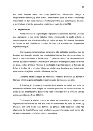 20
nas mais diversas áreas, tais como geociências, microscopia, biologia e
imageamento médico [2], entre outras. Basicamente, pode-se dividir a morfologia
matemática em dois tipos distintos: a morfologia binária, que trata imagens binárias;
e a morfologia cinzenta, que analisa imagens em níveis de cinza [12].
7.1 Segmentação
Nesta subseção a segmentação é apresentada com mais detalhes, uma vez
que representa o foco deste trabalho. Como mencionado na seção anterior, a
segmentação de uma imagem consiste em realçar as áreas de interesse e descartar
as demais, ou seja, dividi-la em porções, de forma que a análise dos componentes
seja facilitada [14].
Em imagens monocromáticas geralmente são aplicados algoritmos que se
baseiam em detecção através das propriedades básicas dos valores de níveis de
cinza – descontinuidade e similaridade. O principio básico de descontinuidade
aborda o particionamento de uma imagem através de mudanças bruscas nos níveis
de cinza, onde o principal interesse é a detecção de pontos isolados e detecção de
linhas e bordas. Já o princípio básico de similaridade baseia-se em limiarização,
crescimento de regiões, e divisão e fusão de regiões.
Conforme citado na seção de Introdução, Peccini e d’Ornellas [2] definem 4
técnicas primitivas para realização de segmentação de imagens, são elas:
A limiarização (threshold) – consiste basicamente em definir um limiar de
referência e binarizar uma imagem de maneira que todos os valores de níveis de
cinza que se encontrarem a baixo deste valor é considerado 0 e todos os valores
acima, considerados 1 (ou 255) [15].
O threshold é efetivo quando os níveis de intensidade do objeto a ser
segmentado concentram-se fora dos níveis de intensidade do plano de fundo [2].
Imagens com uma borda não definida ou borrada pode ocasionar erros nos
algoritmos de threshold pois estes analisam apenas informação local, porém são
rápidos e apresentam um baixo custo computacional.
 