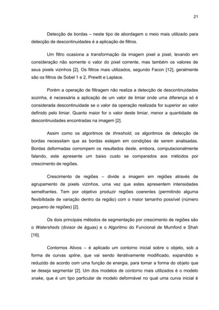 21
Detecção de bordas – neste tipo de abordagem o meio mais utilizado para
detecção de descontinuidades é a aplicação de filtros.
Um filtro ocasiona a transformação da imagem pixel a pixel, levando em
consideração não somente o valor do pixel corrente, mas também os valores de
seus pixels vizinhos [2]. Os filtros mais utilizados, segundo Facon [12], geralmente
são os filtros de Sobel 1 e 2, Prewitt e Laplace.
Porém a operação de filtragem não realiza a detecção de descontinuidades
sozinha, é necessária a aplicação de um valor de limiar onde uma diferença só é
considerada descontinuidade se o valor da operação realizada for superior ao valor
definido pelo limiar. Quanto maior for o valor deste limiar, menor a quantidade de
descontinuidades encontradas na imagem [2].
Assim como os algoritmos de threshold, os algoritmos de detecção de
bordas necessitam que as bordas estejam em condições de serem analisadas.
Bordas deformadas corrompem os resultados deste, embora, computacionalmente
falando, este apresente um baixo custo se comparados aos métodos por
crescimento de regiões.
Crescimento de regiões – divide a imagem em regiões através de
agrupamento de pixels vizinhos, uma vez que estes apresentem intensidades
semelhantes. Tem por objetivo produzir regiões coerentes (permitindo alguma
flexibilidade de variação dentro da região) com o maior tamanho possível (número
pequeno de regiões) [2].
Os dois principais métodos de segmentação por crescimento de regiões são
o Watersheds (divisor de águas) e o Algoritmo do Funcional de Mumford e Shah
[16].
Contornos Ativos – é aplicado um contorno inicial sobre o objeto, sob a
forma de curvas spline, que vai sendo iterativamente modificado, expandido e
reduzido de acordo com uma função de energia, para tomar a forma do objeto que
se deseja segmentar [2]. Um dos modelos de contorno mais utilizados é o modelo
snake, que é um tipo particular de modelo deformável no qual uma curva inicial é
 