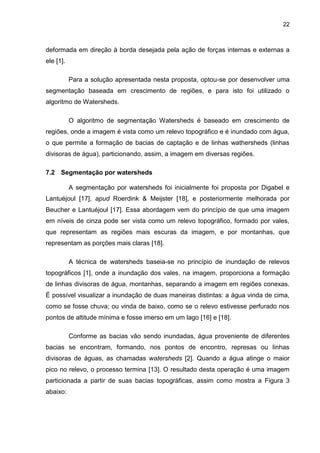 22
deformada em direção à borda desejada pela ação de forças internas e externas a
ele [1].
Para a solução apresentada nesta proposta, optou-se por desenvolver uma
segmentação baseada em crescimento de regiões, e para isto foi utilizado o
algoritmo de Watersheds.
O algoritmo de segmentação Watersheds é baseado em crescimento de
regiões, onde a imagem é vista como um relevo topográfico e é inundado com água,
o que permite a formação de bacias de captação e de linhas wathersheds (linhas
divisoras de água), particionando, assim, a imagem em diversas regiões.
7.2 Segmentação por watersheds
A segmentação por watersheds foi inicialmente foi proposta por Digabel e
Lantuéjoul [17], apud Roerdink & Meijster [18], e posteriormente melhorada por
Beucher e Lantuéjoul [17]. Essa abordagem vem do princípio de que uma imagem
em níveis de cinza pode ser vista como um relevo topográfico, formado por vales,
que representam as regiões mais escuras da imagem, e por montanhas, que
representam as porções mais claras [18].
A técnica de watersheds baseia-se no princípio de inundação de relevos
topográficos [1], onde a inundação dos vales, na imagem, proporciona a formação
de linhas divisoras de água, montanhas, separando a imagem em regiões conexas.
É possível visualizar a inundação de duas maneiras distintas: a água vinda de cima,
como se fosse chuva; ou vinda de baixo, como se o relevo estivesse perfurado nos
pontos de altitude mínima e fosse imerso em um lago [16] e [18].
Conforme as bacias vão sendo inundadas, água proveniente de diferentes
bacias se encontram, formando, nos pontos de encontro, represas ou linhas
divisoras de águas, as chamadas watersheds [2]. Quando a água atinge o maior
pico no relevo, o processo termina [13]. O resultado desta operação é uma imagem
particionada a partir de suas bacias topográficas, assim como mostra a Figura 3
abaixo:
 