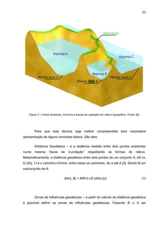23
Figura 3 - Linhas divisórias, mínimos e bacias de captação em relevo topográfico. Fonte: [6].
Para que esta técnica seja melhor compreendida será necessária
apresentação de alguns conceitos básico. São eles:
Distância Geodésica – é a distância medida entre dois pontos existentes
numa mesma “bacia de inundação” respeitando as formas do relevo.
Matematicamente, a distância geodésica entre dois pontos de um conjunto A, dA (a,
b) (Eq. 1) é o caminho mínimo, entre todos os caminhos, de a até b [2]. Sendo B um
subconjunto de A:
dA(a, B) = MIN bB (dA(a,b)) (1)
Zonas de influências geodésicas – a partir do calculo da distância geodésica
é possível definir as zonas de influências geodésicas. Fazendo B ⊆ A ser
 