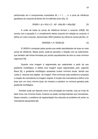 24
particionado em k componentes conectados Bi, i = 1, ..., k, a zona de influência
geodésica do conjunto Bi dentro de A é definida como (Eq. 2):
IZA(Bi) = {p ∈ A|∀j ∈ [1...k]/i : dA(p,Bi) < dA(p,Bj)} (2)
A união de todas as zonas de influência formam o conjunto IZA(B). De
acordo com a equação 3, o complemento desse conjunto em relação ao conjunto A
define um outro conjunto, denominado SKIZ (skeleton by influence zones) [2] (Eq. 3):
SKIZA(B) = A / IZA(B) [2] (3)
O SKIZA é composto pelos pontos que estão equidistantes de duas ou mais
zonas de influência. Nesse ponto, pode-se perceber a relação com as watersheds,
que também são linhas formadas por pontos equidistantes de dois ou mais mínimos
regionais [19].
Quando uma imagem é segmentada por watersheds a partir de seu
gradiente morfológico, é obtida uma imagem super segmentada, pois, segundo
Klava [6], o gradiente morfológico apresenta muitos mínimos locais, devido aos
ruídos e texturas dos objetos da imagem. Para minimizar este problema é proposta
a criação de marcadores na imagem original. A função dos marcadores é definir uma
área com um único mínimo local, de maneira a substituir os mínimos gerados pelo
gradiente morfológico.
Também pode ser descrita como uma simulação de imersão, mas ao invés de
fazer furos nos mínimos locais, furamos os pixels correspondentes aos marcadores.
Dessa maneira, o problema de segmentação fica reduzido ao problema de achar os
marcadores apropriados [6].
 