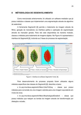 25
8 MÉTODOLOGIA DE DESENVOLVIMENTO
Como mencionado anteriormente, foi utilizado um software mediador que já
possui métodos e classes que implementam uma segmentação através de algoritmo
de watershed.
A ferramenta SegmentIt [6] permite o tratamento da imagem através de
filtros, geração de marcadores via interface gráfica e aplicação de segmentação
através do marcador gerado. Para isto esta disponibiliza de maneira modular,
classes e métodos para tratamento de imagens digitais. Na Figura 4 é apresentada a
interface do SegmentIt [6], incluindo as 3 fases do processo de segmentação:
Figura 4 - Interface do software SegmentIt. Fonte: [6].
Para desenvolvimento do processo proposto foram utilizados alguns
métodos específicos das classes do SegmentIt [6], descritos a baixo:
 br.usp.ime.klava.segmentit.filters.ColorToGray – classe que possui
métodos para conversão de uma imagem colorida para uma imagem equivalente em
níveis de cinza.
 br.usp.ime.klava.segmentit.filters.MorphologicalGradient – classe que
possui métodos que realçam as bordas da imagem através de transformação por
dilatação e erosão.
1º Passo - Imagem Original 2º Passo - Criando um marcador 3º Passo - Resultado da Segmentação
 