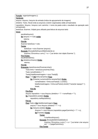 27
Função organizarImagens ();
Variáveis
arquivo: Arquivo; //arquivo de entrada (indice de agrupamento de imagens)
diretório: Texto; //local onde os arquivos a serem organizados estão armazenados
repositório: Arquivo; //arquivo com caminho + nome da pasta onde o resultado da operação será
armazenado
textoGuia: Scanner; //objeto java utilizado para leitura de arquivos texto
Inicio
escolhaArquivo();
Se (arquivo == nulo) então
retorna;
Fim-Se
Scanner textoGuia = nulo;
Tentar
textoGuia = novo Scanner (arquivo);
Exceção (ExceçãoDeArquivoNãoExistente e)
Imprime (“Encontrou o erro [” + e + “] ao tentar criar objeto Scanner.”);
Fim-Tentar.
escolhaDiretório();
Se (diretório.éVazio()) Então
retorna;
Fim-Se
Enquanto (textoGuia.temProximaLinha())
Texto linha = textoGuia.proximaLinha();
Texto nomeDiretório = “”;
Texto[] listaNomesImagens = novo Texto[0];
Para i = 0 Até linha.tamanho() Faça
Se (Caracter.numerico(linha.caracterDe(i)) Então
nomeDiretório = linha.subTexto(0, i).cortar();
listaNomesImagens = linha.subTexto(i).dividir(“/*caracter espaço*/ “);
break;
Fim-Se
Fim-Para
Arquivo repositório = novo Arquivo (diretório + “” + nomePasta + “”);
Se (!repostitório.existe()) Então
repositório.criaRepositório();
Fim-se
Para Texto s Em listaNomesImagens Faça
arquivo = novo Arquivo (diretório + “” + s)
Se (!arquivo.existe()) Então
Arquivo f = novo Arquivo (repositório.pegarCaminho() + “” + s);
Se(!f.existe()) Então
Tentar
f.criarNovoArquivo();
Exceção (ExceçãoDeEntradaSaida e)
Imprime (“Encontrou o erro [” + e + “] ao tentar criar arquivo
em: ” + f.pegarCaminho());
Fim-Tentar
 