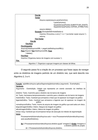 28
Fim-Se
Tentar
Arquivo.copiar(arquivo.paraCaminho(),
f.paraCaminho(),
OpçãoDeCópiaPadrão.SUBISTITUIR_EXISTE,
OpçãoDeCópiaPadrão.COPIAR_ATRIBUTOS);
arquivo.delete();
Exceção (ExceçãoDeEntradaSaida e)
Imprime (“Encontrou o erro [” + e + “] ao tentar copiar arquivo.”);
retorna;
Fim-Tentar
Fim-Se
Fim-Para
Fim-Enquanto
Arquivo[] listaArquivosXML = pegarListaDeArquivosXML();
Para Arquivo f Em listaArquivosXML Faça
f.delete();
Fim-Para
Imprime (“Organizou banco de imagens com sucesso.”);
Fim.
Algoritmo 1: Organizar e agrupar imagens por classes de folhas.
O segundo passo foi a criação de um processo que fosse capaz de navegar
entre os diretórios de imagens partindo de um diretório raiz, que será descrito nos
Algoritmo 2, 3 e 4.
Função açãoMenuArquivo.aplicarSegmentaçãoAutomática (argumento : EventoAção);
Variáveis
Argumento : EventoAção; //objeto que representa um evento acionado via interface do
software
diretório: Texto; //caminho para o diretório raiz do banco de imagens
dir: Texto; //armazena temporariamente o caminho para o diretório raiz do banco de imagens
títuloGráfico: Texto; //variável que armazena o título que irá aparecer na imagem do gráfico
legendaGráfico: Texto; //variável que armazena a legenda que irá aparecer na imagem do
gráfico
nomeArquivoGráfico: Texto; //nome do arquivo de imagem do gráfico que será salvo em disco
larguraImagemGráfico: Inteiro; //largura da imagem do gráfico
alturaImagemGráfico: Inteiro; //altura da imagem do gráfico
tempo: long; //variável que irá armazenar tempo de execução do método de segmentação
Inicio
ProcessamentoAutomaticoArquivos auto = novo ProcessamentoAutomáticoArquivos();
auto.escolherDiretório();
Se (! ProcessamentoAutomáticoArquivos.diretório.igual(“.imagens”)) Então //imagens é
o diretório padrão do projeto
dir = ProcessamentoAutomáticoArquivos.diretório;
 