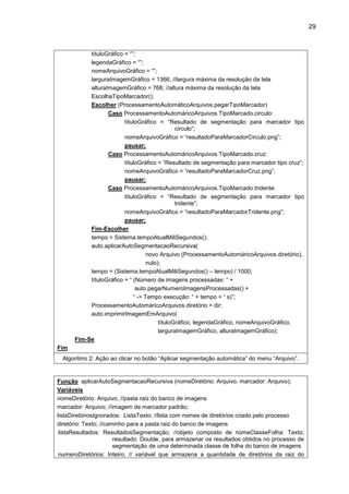 29
títuloGráfico = “”;
legendaGráfico = “”;
nomeArquivoGráfico = “”;
larguraImagemGráfico = 1366; //largura máxima da resolução da tela
alturaImagemGráfico = 768; //altura máxima da resolução da tela
EscolhaTipoMarcador();
Escolher (ProcessamentoAutomáticoArquivos.pegarTipoMarcador)
Caso ProcessamentoAutomáricoArquivos.TipoMarcado.circulo:
títuloGráfico = “Resultado de segmentação para marcador tipo
circulo”;
nomeArquivoGráfico = “resultadoParaMarcadorCirculo.png”;
pausar;
Caso ProcessamentoAutomáricoArquivos.TipoMarcado.cruz:
títuloGráfico = “Resultado de segmentação para marcador tipo cruz”;
nomeArquivoGráfico = “resultadoParaMarcadorCruz.png”;
pausar;
Caso ProcessamentoAutomáricoArquivos.TipoMarcado.tridente:
títuloGráfico = “Resultado de segmentação para marcador tipo
tridente”;
nomeArquivoGráfico = “resultadoParaMarcadorTridente.png”;
pausar;
Fim-Escolher
tempo = Sistema.tempoAtualMiliSegundos();
auto.aplicarAutoSegmentacaoRecursiva(
novo Arquivo (ProcessamentoAutomáricoArquivos.diretório),
nulo);
tempo = (Sistema.tempoAtualMiliSegundos() – tempo) / 1000;
títuloGráfico = “ (Número de imagens processadas: “ +
auto.pegarNumeroImagensProcessadas() +
“ -> Tempo execução: “ + tempo + “ s)”;
ProcessamentoAutomáricoArquivos.diretório = dir;
auto.imprimirImagemEmArquivo(
títuloGráfico, legendaGráfico, nomeArquivoGráfico,
larguraImagemGráfico, alturaImagemGráfico);
Fim-Se
Fim
Algoritmo 2: Ação ao clicar no botão “Aplicar segmentação automática” do menu “Arquivo”.
Função aplicarAutoSegmentacaoRecursiva (nomeDiretório: Arquivo, marcador: Arquivo);
Variáveis
nomeDiretório: Arquivo; //pasta raiz do banco de imagens
marcador: Arquivo; //imagem de marcador padrão;
listaDiretóriosIgnorados: ListaTexto; //lista com nomes de diretórios criado pelo processo
diretório: Texto; //caminho para a pasta raiz do banco de imagens
listaResultados: ResultadosSegmentação; //objeto composto de nomeClasseFolha: Texto;
resultado: Double, para armazenar os resultados obtidos no processo de
segmentação de uma determinada classe de folha do banco de imagens
numeroDiretórios: Inteiro; // variável que armazena a quantidade de diretórios da raiz do
 