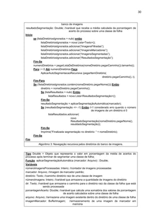 30
banco de imagens
resultadoSegmentação: Double; //variável que recebe a média calculada da porcentagem de
acerto do processo sobre uma classe de folha
Inicio
se (listaDiretóriosIgnorados = nulo) então
listaDiretóriosIgnorados = nova Lista<Texto>();
listaDiretóriosIgnorados.adicionar(“ImagensFiltradas”);
listaDiretóriosIgnorados.adicionar(“ImagensMarcadores”);
listaDiretóriosIgnorados.adicionar(“ImagensSegmentadas”);
listaDiretóriosIgnorados.adicionar(“ResultadosSegmentação”);
Fim-Se
numeroDiretórios = pegarListaDeDiretórios(nomeDiretório.pegarCaminho()).tamanho();
Para i = 0 Até numeroDiretórios Faça
AplicarAutoSegmentacaoRecursiva (pegarItemDiretório(
diretório.pegarCaminho(), i);
Fim-Para
Se (!listaDiretóriosIgnorados.contém(nomeDiretório.pegarNome())) Então
diretório = nomeDiretório.pegarCaminho();
Se (listaResultados = nulo) Então
listaResultados = nova Lista<ResultadosSegmentação>();
Fim-Se
resultadoSegmentação = aplicarSegmentaçãoAutomática(marcador);
Se (resultadoSegmentação <> -1) Então //-1 considerado erro quando o número
de imagens de um diretório é 0
listaResuldados.adicionar(
novo
ResultadoSegmentação(nomeDiretório.pegarNome(),
resuldadoSegmentação));
Fim-Se
Imprime(“Finalizada segmentação no diretório: “ + nomeDiretório);
Fim-Se
Fim
Algoritmo 3: Navegação recursiva pelos diretórios do banco de imagens.
Tipo Double = Objeto que representa o valor em porcentagem da média de acertos do
processo após terminar de segmentar uma classe de folha;
Função aplicarSegmentaçãoAutomática (marcador: Arquivo) : Double;
Variáveis
númeroImagensProcessadas: Inteiro; //contador de imagens processadas
marcador: Arquivo; //imagem de marcador padrão;
diretório: Texto; //caminho diretório raiz de uma classe de imagem
númeroImagens: Inteiro; //variável que armazena a quantidade de imagens do diretório
dir: Texto; //variável que armazena o caminho para o diretório raiz da classe da folha que está
sendo processada
porcentagemAcerto: Double; //variável que calcula uma somatória dos valores de porcentagem
de acerto calculados sobre uma classe de folha
arquivo: Arquivo; //armazena uma imagem existente dentro do diretório de uma classe de folha
imagemMarcador: BufferImagem; //armazenamento de uma imagem de marcador em
memória
 