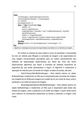 31
Inicio
númeroImagens = pegarListaImagens().tamanho;
numeroImagensProcessadas += númeroImagens;
dir = diretório;
porcentagemAcerto = 0;
Para i = 0 Até númeroImagens Faça
diretório = dir;
arquivo = pegarArquivo(i);
imagemMarcador = (marcador = nulo) ? criarMarcador(arquivo) : marcador;
aplicarFiltros(arquivo);
diretório += “ImagensFiltradas”;
arquivo = pegarArquivo(i); //carrega no objeto arquivo imagem filtrada
porcentagemAcerto = aplicarMascara(arquivo, imagemMarcador);
Fim-Para
Retorna (número <> 0) ? porcentagemAcerto / númeroImagem : (-1);
Fim
Algoritmo 4: Aplicação de processo de segmentação automático em um diretório de imagem.
Em ambos os estudos de caso citados a cima, foi percebida a necessidade
de criar um método para filtragem e conversão da imagem a ser segmentada em
uma imagem monocromática equivalente para um melhor aproveitamento dos
métodos de segmentação desenvolvidos por Klava [6]. Para isto foram
desenvolvidos algoritmos que fazem a chamada de métodos específicos do
SegmentIt [6], que serão apresentados a seguir. O Algoritmo 5 implementa a
aplicação de métodos para conversão de imagem e realce de bordas, são eles:
- ColorToGray().filter(BufferedImage) – Este método retorna um objeto
BufferedImage e implementa um filtro que é responsável pela conversão de imagens
em modelos de cor RGB para imagens em modelo de cor em níveis de cinza, onde o
parâmetro é um buffer do arquivo de imagem.
- MorphologicalGradient().filter(BufferedImage) – Este método retorna um
objeto BufferedImage e implementa um filtro que é responsável pelo realce das
bordas da imagem, onde o parâmetro é um buffer da imagem. A partir deste temos
uma melhoria na considerável destacando as bordas e deixando a imagem mais
nítida.
 