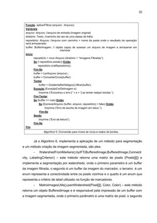 32
Função aplicarFiltros (arquivo : Arquivo);
Variáveis
arquivo: Arquivo; //arquivo de entrada (imagem original)
diretório: Texto; //caminho da raiz de uma classe de folha
repositório: Arquivo; //arquivo com caminho + nome da pasta onde o resultado da operação
será armazenado
buffer: BufferImagem; // objeto capaz de acessar um arquivo de imagem e armazenar em
memória
Inicio
repositório = novo Arquivo (diretorio + “Imagens Filtradas”);
Se (! repositório.existe()) Então
repositório.criaRepositório();
Fim-Se
buffer = LerArquivo (arquivo) ;
buffer = ConverterCinza(buffer);
Tentar
buffer = GradienteMorfológico().filtrar(buffer);
Exceção (ExceçãoCorDeImagem e)
Imprime (“Encontrou o erro [” + e + “] ao tentar realçar bordas.”);
Fim-Tentar
Se (buffer <> nulo) Então
Se (EscreverArquivo (buffer, arquivo, repositório) = falso) Então
Imprime (“Erro de escrita de imagem em disco.”);
Fim-Se
Senão
Imprime (“Erro de leitura”);
Fim-Se
Fim
Algoritmo 5: Conversão para níveis de cinza e realce de bordas.
Já o Algoritmo 6, implementa a aplicação de um método para segmentação
e um método criação da imagem segmentada, são eles:
- WatershedFromMarkers().byIFT(BufferedImage,BufferedImage,Connecti
vity, LabelingCriterion) – este método retorna uma matriz de pixels (Pixels[][]) e
implementa a segmentação por watersheds, onde o primeiro parametro é um buffer
da imagem filtrada, o segundo é um buffer da imagem do marcador, o terceiro é um
enum representa a conectividade entre os pixels vizinhos e o quarto é um enum que
representa o critério de label utilizado na função de marcadores.
- MatrixImagesUtils().paintWatershed(Pixel[][], Color, Color) – este método
retorna um objeto BufferedImage e é responsável pela impressão de um buffer com
a imagem segmentada, onde o primeiro parâmetro é uma matriz de pixel, o segundo
 