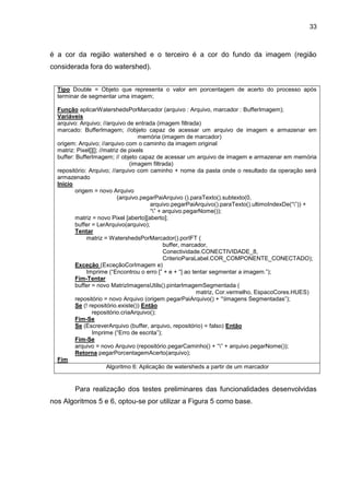 33
é a cor da região watershed e o terceiro é a cor do fundo da imagem (região
considerada fora do watershed).
Tipo Double = Objeto que representa o valor em porcentagem de acerto do processo após
terminar de segmentar uma imagem;
Função aplicarWatershedsPorMarcador (arquivo : Arquivo, marcador : BufferImagem);
Variáveis
arquivo: Arquivo; //arquivo de entrada (imagem filtrada)
marcado: BufferImagem; //objeto capaz de acessar um arquivo de imagem e armazenar em
memória (imagem de marcador)
origem: Arquivo; //arquivo com o caminho da imagem original
matriz: Pixel[][]; //matriz de pixels
buffer: BufferImagem; // objeto capaz de acessar um arquivo de imagem e armazenar em memória
(imagem filtrada)
repositório: Arquivo; //arquivo com caminho + nome da pasta onde o resultado da operação será
armazenado
Início
origem = novo Arquivo
(arquivo.pegarPaiArquivo ().paraTexto().subtexto(0,
arquivo.pegarPaiArquivo().paraTexto().ultimoIndexDe(“”)) +
“” + arquivo.pegarNome());
matriz = novo Pixel [aberto][aberto];
buffer = LerArquivo(arquivo);
Tentar
matriz = WatershedsPorMarcador().porIFT (
buffer, marcador,
Conectividade.CONECTIVIDADE_8,
CriterioParaLabel.COR_COMPONENTE_CONECTADO);
Exceção (ExceçãoCorImagem e)
Imprime (“Encontrou o erro [” + e + “] ao tentar segmentar a imagem.”);
Fim-Tentar
buffer = novo MatrizImagensUtils().pintarImagemSegmentada (
matriz, Cor.vermelho, EspacoCores.HUES)
repositório = novo Arquivo (origem.pegarPaiArquivo() + “Imagens Segmentadas”);
Se (! repositório.existe()) Então
repositório.criaArquivo();
Fim-Se
Se (EscreverArquivo (buffer, arquivo, repositório) = falso) Então
Imprime (“Erro de escrita”);
Fim-Se
arquivo = novo Arquivo (repositório.pegarCaminho() + “” + arquivo.pegarNome());
Retorna pegarPorcentagemAcerto(arquivo);
Fim
Algoritmo 6: Aplicação de watersheds a partir de um marcador
Para realização dos testes preliminares das funcionalidades desenvolvidas
nos Algoritmos 5 e 6, optou-se por utilizar a Figura 5 como base.
 