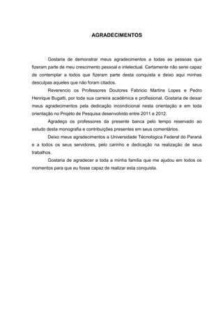 AGRADECIMENTOS
Gostaria de demonstrar meus agradecimentos a todas as pessoas que
fizeram parte de meu crescimento pessoal e intelectual. Certamente não serei capaz
de contemplar a todos que fizeram parte desta conquista e deixo aqui minhas
desculpas aqueles que não foram citados.
Reverencio os Professores Doutores Fabricio Martins Lopes e Pedro
Henrique Bugatti, por toda sua carreira acadêmica e profissional. Gostaria de deixar
meus agradecimentos pela dedicação incondicional nesta orientação e em toda
orientação no Projeto de Pesquisa desenvolvido entre 2011 e 2012.
Agradeço os professores da presente banca pelo tempo reservado ao
estudo desta monografia e contribuições presentes em seus comentários.
Deixo meus agradecimentos a Universidade Técnologica Federal do Paraná
e a todos os seus servidores, pelo carinho e dedicação na realização de seus
trabalhos.
Gostaria de agradecer a toda a minha família que me ajudou em todos os
momentos para que eu fosse capaz de realizar esta conquista.
 