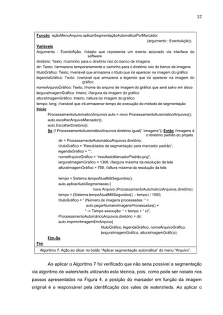 37
Função açãoMenuArquivo.aplicarSegmentaçãoAutomáticaPorMarcador
(argumento : EventoAção);
Variáveis
Argumento : EventoAção; //objeto que representa um evento acionado via interface do
software
diretório: Texto; //caminho para o diretório raiz do banco de imagens
dir: Texto; //armazena temporariamente o caminho para o diretório raiz do banco de imagens
títuloGráfico: Texto; //variável que armazena o título que irá aparecer na imagem do gráfico
legendaGráfico: Texto; //variável que armazena a legenda que irá aparecer na imagem do
gráfico
nomeArquivoGráfico: Texto; //nome do arquivo de imagem do gráfico que será salvo em disco
larguraImagemGráfico: Inteiro; //largura da imagem do gráfico
alturaImagemGráfico: Inteiro; //altura da imagem do gráfico
tempo: long; //variável que irá armazenar tempo de execução do método de segmentação
Inicio
ProcessamentoAutomaticoArquivos auto = novo ProcessamentoAutomáticoArquivos();
auto.escolherArquivoMarcador();
auto.EscolherDiretório();
Se (! ProcessamentoAutomáticoArquivos.diretório.igual(“.imagens”)) Então //imagens é
o diretório padrão do projeto
dir = ProcessamentoAutomáticoArquivos.diretório;
títuloGráfico = “Resuldados de segmentação para marcador padrão”;
legendaGráfico = “”;
nomeArquivoGráfico = “resultadoMarcadorPadrão.png”;
larguraImagemGráfico = 1366; //largura máxima da resolução da tela
alturaImagemGráfico = 768; //altura máxima da resolução da tela
tempo = Sistema.tempoAtualMiliSegundos();
auto.aplicarAutoSegmentacao (
novo Arquivo (ProcessamentoAutomáricoArquivos.diretório);
tempo = (Sistema.tempoAtualMiliSegundos() – tempo) / 1000;
títuloGráfico = “ (Número de imagens processadas: “ +
auto.pegarNumeroImagensProcessadas() +
“ -> Tempo execução: “ + tempo + “ s)”;
ProcessamentoAutomáricoArquivos.diretório = dir;
auto.imprimirImagemEmArquivo(
títuloGráfico, legendaGráfico, nomeArquivoGráfico,
larguraImagemGráfico, alturaImagemGráfico);
Fim-Se
Fim
Algoritmo 7: Ação ao clicar no botão “Aplicar segmentação automática” do menu “Arquivo”.
Ao aplicar o Algoritmo 7 foi verificado que não seria possível a segmentação
via algoritmo de watersheds utilizando esta técnica, pois, como pode ser notado nos
passos apresentados na Figura 4, a posição do marcador em função da imagem
original é o responsável pela identificação dos vales de watersheds. Ao aplicar o
 