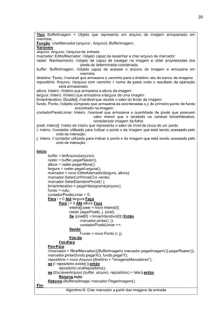 39
Tipo BufferImagem = Objeto que representa um arquivo de imagem armazenado em
memória;
Função criarMarcador (arquivo : Arquivo): BufferImagem;
Variáveis
arquivo: Arquivo; //arquivo de entrada
marcador: EditorMarcador; //objeto capaz de desenhar e criar arquivo de marcador
raster: Rastreamento; //objeto de capaz de navegar na imagem e obter propriedades dos
pixels de determinada coordenada
buffer: BufferImagem; //objeto capaz de acessar o arquivo de imagem e armazena em
memória
diretório: Texto; //variável que armazena o caminho para o diretório raiz do banco de imagens
repositório: Arquivo; //arquivo com caminho + nome da pasta onde o resultado da operação
será armazenado
altura: Inteiro; //inteiro que armazena a altura da imagem
largura: Inteiro; //inteiro que armazena a largura de uma imagem
limiarInterativo: Double[]; //variável que recebe o valor do limiar da imagem
fundo: Ponto; //objeto composto que armazena as coordenadas x,y do primeiro ponto de fundo
encontrado na imagem
contadorPixelsLimiar: Inteiro; //variável que armazena a quantidade de pixels que possuem
valor menor que o recebido na variável limiarInterativo,
considerada imagem da folha;
pixel: inteiro[]; //vetor de inteiro que representa o valor de nível de cinza de um ponto
i: inteiro; //contador utilizado para indicar o ponto x da imagem que está sendo acessado pelo
ciclo de interação
j: inteiro; // contador utilizado para indicar o ponto x da imagem que está sendo acessado pelo
ciclo de interação
Início
buffer = lerArquivo(arquivo);
raster = buffer.pegarRaster();
altura = raster.pegarAltura();
largura = raster.pegarLargura();
marcador = novo EditorMarcador(largura, altura);
marcador.SetarCorPincel(Cor.verde);
marcador.SetarDiametroPincel(1);
limiarInterativo = pegarHistograma(arquivo);
fundo = nulo;
contadorPixelsLimiar = 0;
Para i = 0 Até largura Faça
Para j = 0 Até altura Faça
inteiro[] pixel = novo Inteiro[3];
raster.pegarPixel(i, j, pixel);
Se (pixel[0] < limiarInterativo[0]) Então
marcador.pintar(i, j);
contadorPixelsLimiar ++;
Senão
Fundo = novo Ponto (i, j);
Fim-Se
Fim-Para
Fim-Para
//marcador = filtrarMarcador(((BufferImagem) marcador.pegarImagem()).pegarRaster());
marcador.pintar(fundo.pegarX(), fundo.pegarY);
repositório = novo Arquivo (diretório + “ImagensMarcadores”);
se (! repositório.existe()) então
repositório.criaRepositório();
se (EscreverArquivo (buffer, arquivo, repositório) = falso) então
Retorna nulo;
Retorna (BufferedImage) marcador.PegarImagem();
Fim
Algoritmo 8: Criar marcador a partir das imagens de entrada
 