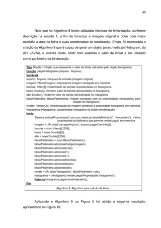 40
Note que no Algoritmo 8 foram utilizadas técnicas de limiarização, conforme
descrição na sessão 7, a fim de binarizar a imagem original e obter com maior
exatidão a área da folha e suas coordenadas de localização. Então, foi necessária a
criação do Algoritmo 9 que é capaz de gerar um objeto javax.media.jai.Histogram, da
API JAVAX, e através deste, obter com exatidão o valor de limiar a ser utilizado
como parâmetro da binarização.
Tipo Double = Objeto que representa o valor do limiar calculado pelo objeto histograma;
Função pegarHistograma (arquivo : Arquivo);
Variáveis
arquivo: Arquivo; //arquivo de entrada (imagem original)
imagem: PlanarImagem; //representa imagem carregada em memória
bandas: Inteiro[]; //quantidade de bandas representadas no histograma
baixo: Double[]; //mínimo valor de banda representada no histograma
alto: Double[]; //máximo valor de banda representada no histograma
blocoParâmetro: BlocoParâmetros; //objeto composto com as propriedades necessárias para
criação do histograma
render: RenderOp; //renderização de imagem contendo a propriedade histograma em memória
histograma: Histograma; //propriedade histograma do objeto renderização
Inicio
Sistema.atribuirPropriedade(“com.sun.media.jai.disableMediaLib", "verdadeiro"); //ativa
propriedade da biblioteca que permite renderização em memória
Imagem = JAI.criar(“carregarArquivo”, arquivo.pegarCaminho());
bandas = novo Inteiro[] {256};
baixo = novo Double[]{0};
alto = novo Double[]{256};
blocoParâmetro = novo BlocoParâmetro();
blocoParâmetro.adicionarCódigo(imagem);
blocoParâmetro.adicionar(nulo);
blocoParâmetro.adicionar(1);
blocoParâmetro.adicionar(1);
blocoParâmetro.adicionar(bandas);
blocoParâmetro.adicionar(baixo);
blocoParâmetro.adicionar(alto);
render = JAI.criar(“histograma”, blocoParâmetro, nulo);
histograma = (Histograma) render.pegarPropriedade(“histograma”);
Retorna histograma.pegarLimiarInterativo();
Fim
Algoritmo 9: Algoritmo para calculo de limiar.
Aplicando o Algoritmo 8 na Figura 5 foi obtido o seguinte resultado,
apresentado na Figura 10:
 