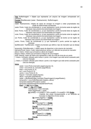 43
Tipo BufferImagem = Objeto que representa um arquivo de imagem armazenado em
memória;
Função filtrarMarcador (raster : Rastreamento) : BufferImagem;
Variáveis
raster: Rastreamento; //objeto de capaz de navegar na imagem e obter propriedades dos
pixels de determinada coordenada
oeste: Ponto; //valor de coordenada (x, y) que representa o ponto da borda oeste da região de
interesse mais próximo da extremidade da imagem
leste: Ponto; //valor de coordenada (x, y) que representa o ponto da borda leste da região de
interesse mais próximo da extremidade da imagem
norte: Ponto; //valor de coordenada (x, y) que representa o ponto da borda norte da região de
interesse mais próximo da extremidade da imagem
sul: Ponto; //valor de coordenada (x, y) que representa o ponto da borda sul da região de
interesse mais próximo da extremidade da imagem
centro: Ponto; //valor de coordenada (x, y) que representa o ponto central da região de
interesse
tipoMarcador: TipoMarcador; //objeto enumerado que define o tipo de marcador que se deseja
criar
temporário: EditorMarcador; // objeto capaz de desenhar e criar arquivo de marcador
diâmetroPincel: Inteiro; //valor responsável por atribuir um diâmetro ao pincel do marcador
altura: Inteiro; //inteiro que armazena a altura da imagem
largura: Inteiro; //inteiro que armazena a largura de uma imagem
pixel: Inteiro[]; //vetor de inteiro que representa o valor de nível de cinza de um ponto
i: Inteiro; //contador utilizado para indicar o ponto x da imagem que está sendo acessado pelo
ciclo de interação
j: Inteiro; // contador utilizado para indicar o ponto x da imagem que está sendo acessado pelo
ciclo de interação
Início
oeste = novo Ponto (marcador.pegarLargura(), 0);
norte = novo Ponto (0, marcador.pegarAltura);
leste = novo Ponto (0, 0);
sul = novo Ponto (0, 0);
centro = novo Ponto (0, 0);
largura = marcador.pegarLargura();
altura = marcador.pegarAltura();
raster = ((BufferedImage) marcador.PegarImagem()).pegarRaster();
temporário = novo EditorMarcador (largura, altura);
temporário.SetarCorPincel(Cor.verde);
temporário.SetarDiametroPincel(diâmetroPincel);
Para i = 0 Até largura Faça
Para j = 0 Até altura Faça
inteiro[] pixel = novo inteiro[4];
raster.pegarPixel(i, j, pixel);
se (pixel[0] = 0 e pixel[1] = 255 e pixel[2] = 0 e pixel[3] = 255) Então
//valores dos pixels correspondente a cor atribuída ao
marcador no Algoritmo 8 (Cor.verde)
Se (oeste.pegarX() > i) Então
atribuirPonto(oeste, i, j);
Fim-Se
Se (norte.pegarY() > j) Então
atribuirPonto(norte, i, j);
Fim-Se
Se (leste.pegarX() < i) Então
atribuirPonto(leste, i, j);
Fim-Se
Se (sul.pegarY() < j) Então
atribuirPonto(sul, i, j);
Fim-Se
Fim-Se
 