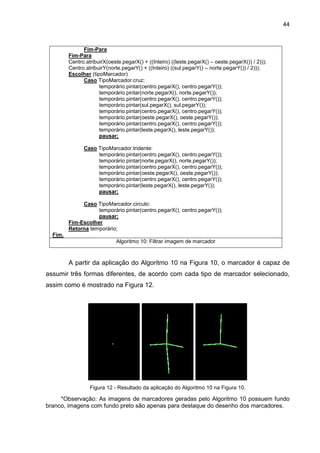 44
Fim-Para
Fim-Para
Centro.atribuirX(oeste.pegarX() + ((Inteiro) ((leste.pegarX() – oeste.pegarX()) / 2)));
Centro.atribuirY(norte.pegarY() + ((Inteiro) ((sul.pegarY() – norte.pegarY()) / 2)));
Escolher (tipoMarcador)
Caso TipoMarcador.cruz:
temporário.pintar(centro.pegarX(), centro.pegarY());
temporário.pintar(norte.pegarX(), norte.pegarY());
temporário.pintar(centro.pegarX(), centro.pegarY());
temporário.pintar(sul.pegarX(), sul.pegarY());
temporário.pintar(centro.pegarX(), centro.pegarY());
temporário.pintar(oeste.pegarX(), oeste.pegarY());
temporário.pintar(centro.pegarX(), centro.pegarY());
temporário.pintar(leste.pegarX(), leste.pegarY());
pausar;
Caso TipoMarcador.tridente:
temporário.pintar(centro.pegarX(), centro.pegarY());
temporário.pintar(norte.pegarX(), norte.pegarY());
temporário.pintar(centro.pegarX(), centro.pegarY());
temporário.pintar(oeste.pegarX(), oeste.pegarY());
temporário.pintar(centro.pegarX(), centro.pegarY());
temporário.pintar(leste.pegarX(), leste.pegarY());
pausar;
Caso TipoMarcador.circulo:
temporário.pintar(centro.pegarX(), centro.pegarY());
pausar;
Fim-Escolher
Retorna temporário;
Fim.
Algoritmo 10: Filtrar imagem de marcador
A partir da aplicação do Algoritmo 10 na Figura 10, o marcador é capaz de
assumir três formas diferentes, de acordo com cada tipo de marcador selecionado,
assim como é mostrado na Figura 12.
Figura 12 - Resultado da aplicação do Algoritmo 10 na Figura 10.
*Observação: As imagens de marcadores geradas pelo Algoritmo 10 possuem fundo
branco, imagens com fundo preto são apenas para destaque do desenho dos marcadores.
 