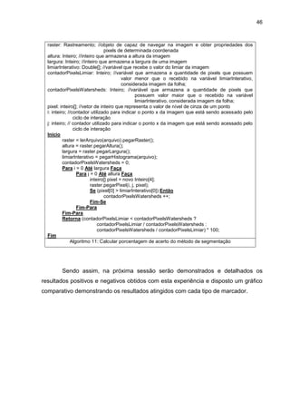 46
raster: Rastreamento; //objeto de capaz de navegar na imagem e obter propriedades dos
pixels de determinada coordenada
altura: Inteiro; //inteiro que armazena a altura da imagem
largura: Inteiro; //inteiro que armazena a largura de uma imagem
limiarInterativo: Double[]; //variável que recebe o valor do limiar da imagem
contadorPixelsLimiar: Inteiro; //variável que armazena a quantidade de pixels que possuem
valor menor que o recebido na variável limiarInterativo,
considerada imagem da folha;
contadorPixelsWatersheds: Inteiro; //variável que armazena a quantidade de pixels que
possuem valor maior que o recebido na variável
limiarInterativo, considerada imagem da folha;
pixel: inteiro[]; //vetor de inteiro que representa o valor de nível de cinza de um ponto
i: inteiro; //contador utilizado para indicar o ponto x da imagem que está sendo acessado pelo
ciclo de interação
j: inteiro; // contador utilizado para indicar o ponto x da imagem que está sendo acessado pelo
ciclo de interação
Início
raster = lerArquivo(arquivo).pegarRaster();
altura = raster.pegarAltura();
largura = raster.pegarLargura();
limiarInterativo = pegarHistograma(arquivo);
contadorPixelsWatersheds = 0;
Para i = 0 Até largura Faça
Para j = 0 Até altura Faça
inteiro[] pixel = novo Inteiro[4];
raster.pegarPixel(i, j, pixel);
Se (pixel[0] > limiarInterativo[0]) Então
contadorPixelsWatersheds ++;
Fim-Se
Fim-Para
Fim-Para
Retorna (contadorPixelsLimiar < contadorPixelsWatersheds ?
contadorPixelsLimiar / contadorPixelsWatersheds :
contadorPixelsWatersheds / contadorPixelsLimiar) * 100;
Fim
Algoritmo 11: Calcular porcentagem de acerto do método de segmentação
Sendo assim, na próxima sessão serão demonstrados e detalhados os
resultados positivos e negativos obtidos com esta experiência e disposto um gráfico
comparativo demonstrando os resultados atingidos com cada tipo de marcador.
 