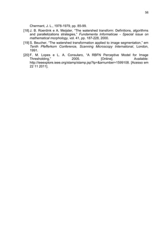 56
Chermant, J. L., 1978-1979, pp. 85-99.
[18] J. B. Roerdink e A. Meijster, “The watershed transform: Definitions, algorithms
and parallelizations strategies,” Fundamenta Informaticae - Special issue on
mathematical morphology, vol. 41, pp. 187-228, 2000.
[19] S. Beucher, “The watershed transformation applied to image segmentation,” em
Tenth Pfefferkorn Conference, Scanning Microscopy International, London,
1991.
[20] F. M. Lopes e L. A. Consularo, “A RBFN Perceptive Model for Image
Thresholding,” 2005. [Online]. Available:
http://ieeexplore.ieee.org/stamp/stamp.jsp?tp=&arnumber=1599108. [Acesso em
22 11 2011].
 