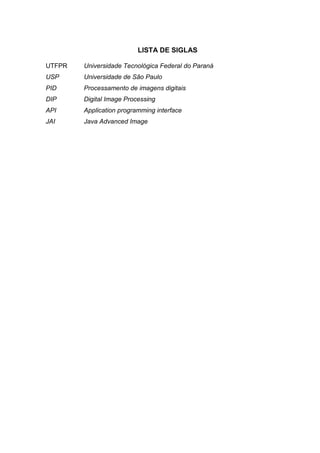 LISTA DE SIGLAS
UTFPR Universidade Tecnológica Federal do Paraná
USP Universidade de São Paulo
PID Processamento de imagens digitais
DIP Digital Image Processing
API Application programming interface
JAI Java Advanced Image
 