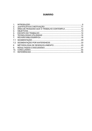 SUMÁRIO
1. INTRODUÇÃO....................................................................................................9
2. JUSTIFICATIVA E MOTIVAÇÃO......................................................................11
3. ÁREA DE PESQUISA QUE O TRABALHO CONTEMPLA...............................12
4. OBJETIVOS......................................................................................................13
5. ESCOPO DO TRABALHO................................................................................14
6. TECNOLOGIAS UTILIZADAS ..........................................................................15
7. REVISÃO BIBLIOGRÁFICA .............................................................................16
7.1 SEGMENTAÇÃO..............................................................................................20
7.2 SEGMENTAÇÃO POR WATERSHEDS ...........................................................22
8 MÉTODOLOGIA DE DESENVOLVIMENTO.....................................................25
9. RESULTADOS E DISCUSSÕES......................................................................47
10. CONCLUSÕES.................................................................................................54
11 REFERÊNCIAS ................................................................................................55
 
