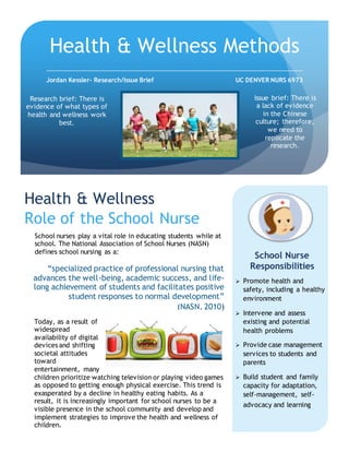Today, as a result of
widespread
availability of digital
devices and shifting
societal attitudes
toward
entertainment, many
children prioritize watching television or playing video games
as opposed to getting enough physical exercise. This trend is
exasperated by a decline in healthy eating habits. As a
result, it is increasingly important for school nurses to be a
visible presence in the school community and develop and
implement strategies to improve the health and wellness of
children.
School nurses play a vital role in educating students while at
school. The National Association of School Nurses (NASN)
defines school nursing as a:
“specialized practice of professional nursing that
advances the well-being, academic success, and life-
long achievement of students and facilitates positive
student responses to normal development”
(NASN, 2010)
Health & Wellness
Role of the School Nurse
Health & Wellness Methods
Jordan Kessler- Research/Issue Brief UC DENVER NURS 6973
 Promote health and
safety, including a healthy
environment
 Intervene and assess
existing and potential
health problems
 Provide case management
services to students and
parents
 Build student and family
capacity for adaptation,
self-management, self-
advocacy and learning
School Nurse
Responsibilities
Research brief: There is
evidence of what types of
health and wellness work
best.
Issue brief: There is
a lack of evidence
in the Chinese
culture; therefore,
we need to
replicate the
research.
 